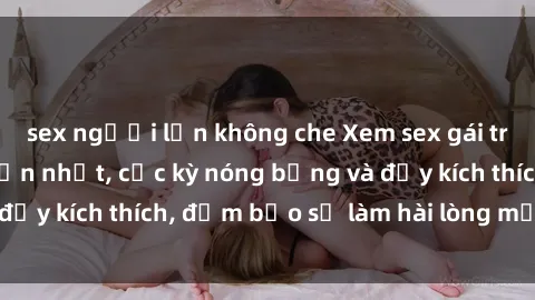 sex người lớn không che Xem sex gái trẻ không che hấp dẫn nhất, cực kỳ nóng bỏng và đầy kích thích, đảm bảo sẽ làm hài lòng mọi người!