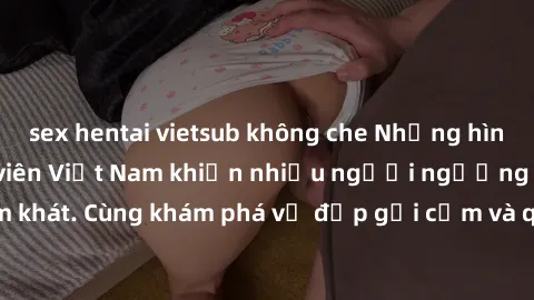sex hentai vietsub không che Những hình ảnh sex gái sinh viên Việt Nam khiến nhiều người ngưỡng mộ và thèm khát. Cùng khám phá vẻ đẹp gợi cảm và quyến rũ của những cô gái trẻ này.