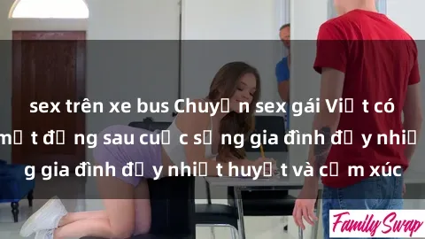 sex trên xe bus Chuyện sex gái Việt có chồng: Những bí mật đằng sau cuộc sống gia đình đầy nhiệt huyết và cảm xúc