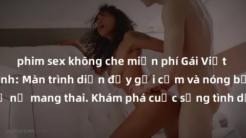 phim sex không che miễn phí Gái Việt mang bầu và làm tình: Màn trình diễn đầy gợi cảm và nóng bỏng của phụ nữ mang thai. Khám phá cuộc sống tình dục đầy hấp dẫn và mới lạ của họ!