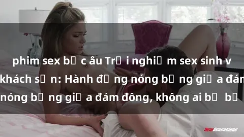 phim sex bắc âu Trải nghiệm sex sinh viên sôi động trong khách sạn: Hành động nóng bỏng giữa đám đông, không ai bị bỏ lỡ