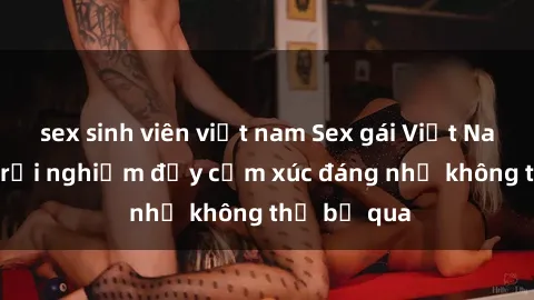 sex sinh viên việt nam Sex gái Việt Nam có con: Trải nghiệm đầy cảm xúc đáng nhớ không thể bỏ qua