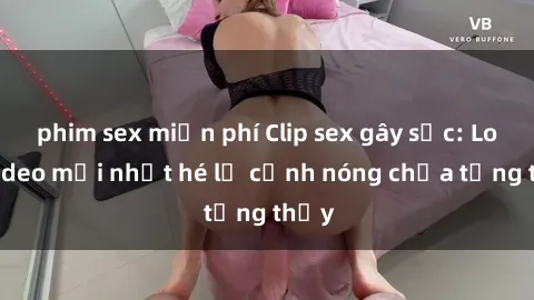 phim sex miễn phí Clip sex gây sốc: Loạt video mới nhất hé lộ cảnh nóng chưa từng thấy