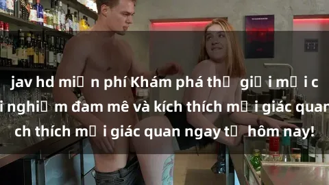 jav hd miễn phí Khám phá thế giới mới của sex online: trải nghiệm đam mê và kích thích mọi giác quan ngay từ hôm nay!