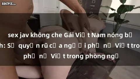 sex jav không che Gái Việt Nam nóng bỏng khi làm tình: Sự quyến rũ của người phụ nữ Việt trong phòng ngủ