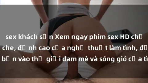 sex khách sạn Xem ngay phim sex HD chất lượng cao không che, đỉnh cao của nghệ thuật làm tình, đưa bạn vào thế giới đam mê và sóng gió của tình yêu không giới hạn.
