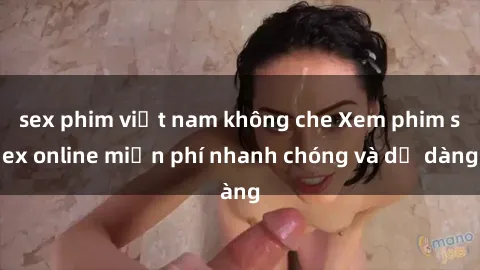 sex phim việt nam không che Xem phim sex online miễn phí nhanh chóng và dễ dàng