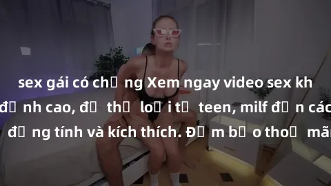 sex gái có chồng Xem ngay video sex không che miễn phí đỉnh cao, đủ thể loại từ teen, milf đến các cảnh quan hệ đồng tính và kích thích. Đảm bảo thoả mãn mọi khả năng kích thích của bạn!
