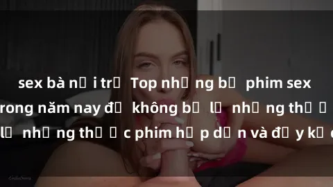 sex bà nội trợ Top những bộ phim sex hay nhất nên xem trong năm nay để không bỏ lỡ những thước phim hấp dẫn và đầy kịch tính.