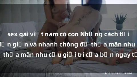 sex gái việt nam có con Những cách tải phim sex về máy đơn giản và nhanh chóng để thỏa mãn nhu cầu giải trí của bạn ngay tại nhà