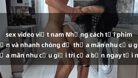 sex video việt nam Những cách tải phim sex về máy đơn giản và nhanh chóng để thỏa mãn nhu cầu giải trí của bạn ngay tại nhà