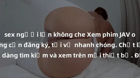 sex người lớn không che Xem phim JAV online miễn phí không cần đăng ký, tải về nhanh chóng. Chất lượng HD, dễ dàng tìm kiếm và xem trên mọi thiết bị. Đặc biệt, không quảng cáo làm phiền.
