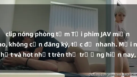 clip nóng phòng tắm Tải phim JAV miễn phí chất lượng cao, không cần đăng ký, tốc độ nhanh. Mới nhất và hot nhất trên thị trường hiện nay, cập nhật hàng ngày.