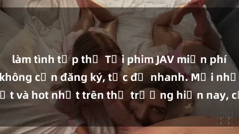 làm tình tập thể Tải phim JAV miễn phí chất lượng cao, không cần đăng ký, tốc độ nhanh. Mới nhất và hot nhất trên thị trường hiện nay, cập nhật hàng ngày.