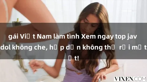 gái Việt Nam làm tình Xem ngay top jav idol không che, hấp dẫn không thể rời mắt!