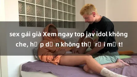 sex gái già Xem ngay top jav idol không che, hấp dẫn không thể rời mắt!
