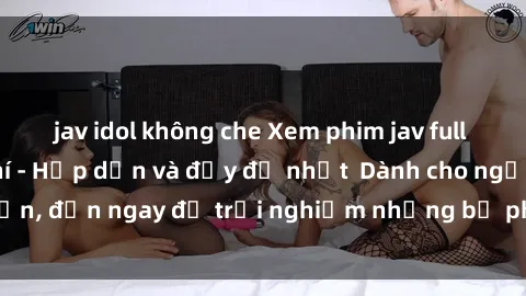 jav idol không che Xem phim jav full HD online miễn phí - Hấp dẫn và đầy đủ nhất  Dành cho người lớn, đến ngay để trải nghiệm những bộ phim hấp dẫn và hấp dẫn.