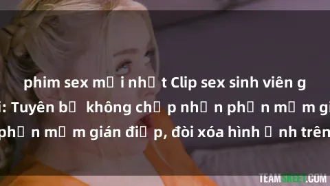 phim sex mới nhất Clip sex sinh viên gây sốt mạng xã hội: Tuyên bố không chấp nhận phần mềm gián điệp, đòi xóa hình ảnh trên internet