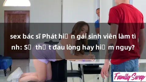 sex bác sĩ Phát hiện gái sinh viên làm tình: Sự thật đau lòng hay hiểm nguy?