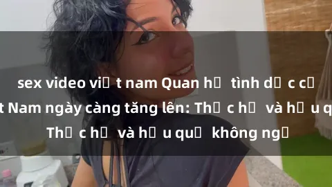 sex video việt nam Quan hệ tình dục của nữ sinh Việt Nam ngày càng tăng lên: Thực hư và hậu quả không ngờ
