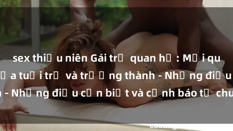 sex thiếu niên Gái trẻ quan hệ: Mối quan hệ khác biệt giữa tuổi trẻ và trưởng thành - Những điều cần biết và cảnh báo từ chuyên gia