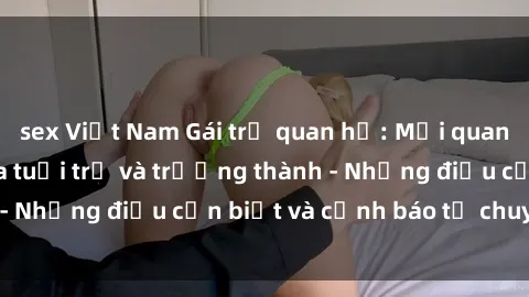 sex Việt Nam Gái trẻ quan hệ: Mối quan hệ khác biệt giữa tuổi trẻ và trưởng thành - Những điều cần biết và cảnh báo từ chuyên gia
