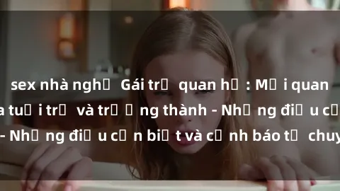sex nhà nghỉ Gái trẻ quan hệ: Mối quan hệ khác biệt giữa tuổi trẻ và trưởng thành - Những điều cần biết và cảnh báo từ chuyên gia