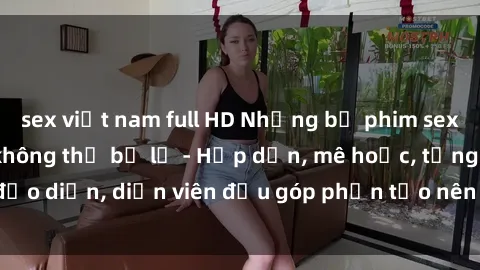 sex việt nam full HD Những bộ phim sex gái già đỉnh cao không thể bỏ lỡ - Hấp dẫn, mê hoặc, từng đạo diễn, diễn viên đều góp phần tạo nên sự hấp dẫn, kích thích.