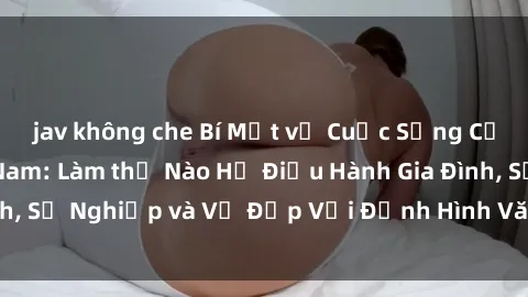 jav không che Bí Mật về Cuộc Sống Của Các MILF Việt Nam: Làm thế Nào Họ Điều Hành Gia Đình, Sự Nghiệp và Vẻ Đẹp Với Định Hình Văn Hóa Đương Đại
