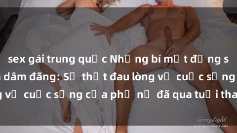 sex gái trung quốc Những bí mật đằng sau vẻ ngoài gái già dâm đãng: Sự thật đau lòng về cuộc sống của phụ nữ đã qua tuổi thanh xuân