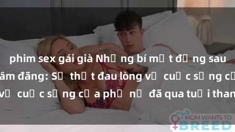 phim sex gái già Những bí mật đằng sau vẻ ngoài gái già dâm đãng: Sự thật đau lòng về cuộc sống của phụ nữ đã qua tuổi thanh xuân