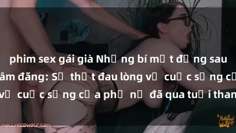 phim sex gái già Những bí mật đằng sau vẻ ngoài gái già dâm đãng: Sự thật đau lòng về cuộc sống của phụ nữ đã qua tuổi thanh xuân