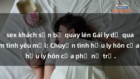 sex khách sạn bị quay lén Gái ly dị quan hệ tìm kiếm tình yêu mới: Chuyện tình hậu ly hôn của phụ nữ trẻ.