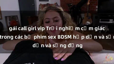 gái call girl vip Trải nghiệm cảm giác mới lạ trong các bộ phim sex BDSM hấp dẫn và sống động