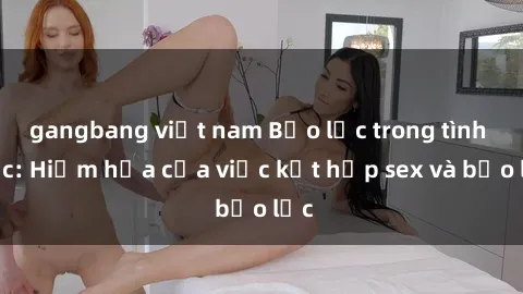gangbang việt nam Bạo lực trong tình dục: Hiểm họa của việc kết hợp sex và bạo lực