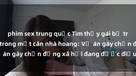 phim sex trung quốc Tìm thấy gái bị trói và bị hiếp dâm trong một căn nhà hoang: Vụ án gây chấn động xã hội đang được điều tra vào.