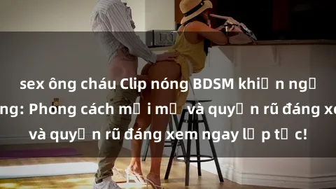sex ông cháu Clip nóng BDSM khiến người xem phát cuồng: Phong cách mới mẻ và quyến rũ đáng xem ngay lập tức!