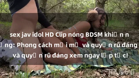 sex jav idol HD Clip nóng BDSM khiến người xem phát cuồng: Phong cách mới mẻ và quyến rũ đáng xem ngay lập tức!