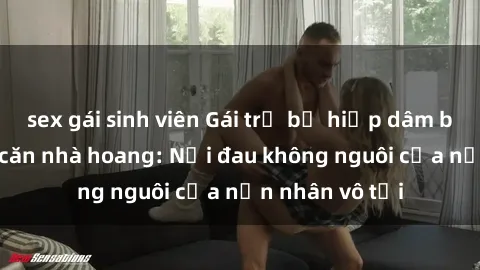 sex gái sinh viên Gái trẻ bị hiếp dâm bạo lực trong căn nhà hoang: Nỗi đau không nguôi của nạn nhân vô tội