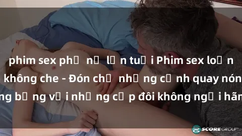 phim sex phụ nữ lớn tuổi Phim sex loạn luân đầy kích thích không che - Đón chờ những cảnh quay nóng bỏng với những cặp đôi không ngại hãm hiếp gia đình trong lòng