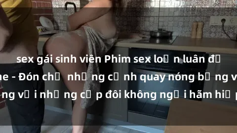 sex gái sinh viên Phim sex loạn luân đầy kích thích không che - Đón chờ những cảnh quay nóng bỏng với những cặp đôi không ngại hãm hiếp gia đình trong lòng