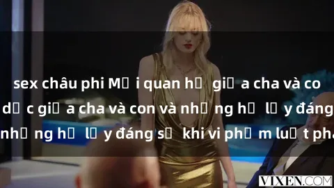 sex châu phi Mối quan hệ giữa cha và con: Sự thật về tình dục giữa cha và con và những hệ lụy đáng sợ khi vi phạm luật pháp.