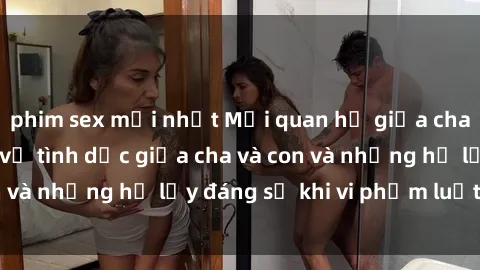 phim sex mới nhất Mối quan hệ giữa cha và con: Sự thật về tình dục giữa cha và con và những hệ lụy đáng sợ khi vi phạm luật pháp.
