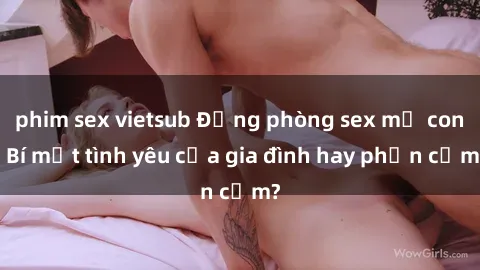 phim sex vietsub Động phòng sex mẹ con: Bí mật tình yêu của gia đình hay phản cảm?