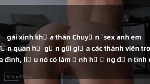 gái xinh khỏa thân Chuyện `sex anh em ruột` - Đề cập đến quan hệ gần gũi giữa các thành viên trong gia đình, liệu nó có làm ảnh hưởng đến tình cảm gia đình hay không?
