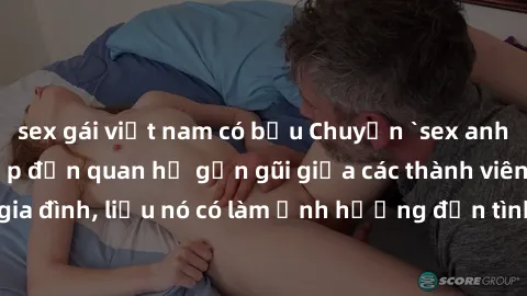 sex gái việt nam có bầu Chuyện `sex anh em ruột` - Đề cập đến quan hệ gần gũi giữa các thành viên trong gia đình, liệu nó có làm ảnh hưởng đến tình cảm gia đình hay không?