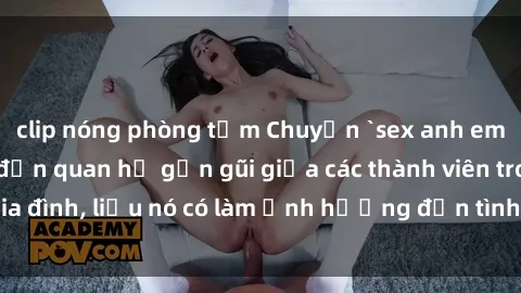 clip nóng phòng tắm Chuyện `sex anh em ruột` - Đề cập đến quan hệ gần gũi giữa các thành viên trong gia đình, liệu nó có làm ảnh hưởng đến tình cảm gia đình hay không?