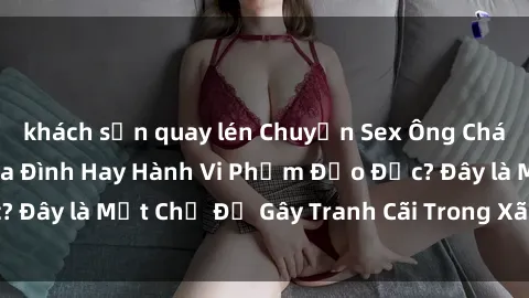 khách sạn quay lén Chuyện Sex Ông Cháu: Mối Quan Hệ Gia Đình Hay Hành Vi Phạm Đạo Đức? Đây là Một Chủ Đề Gây Tranh Cãi Trong Xã Hội Hiện Nay.