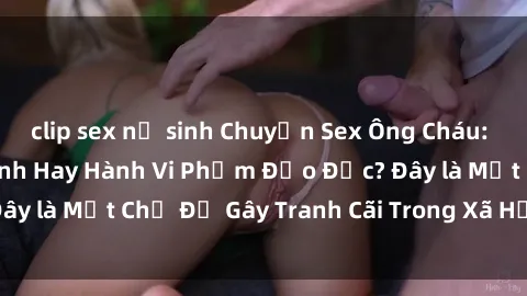 clip sex nữ sinh Chuyện Sex Ông Cháu: Mối Quan Hệ Gia Đình Hay Hành Vi Phạm Đạo Đức? Đây là Một Chủ Đề Gây Tranh Cãi Trong Xã Hội Hiện Nay.