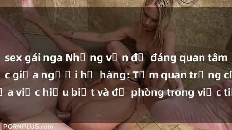 sex gái nga Những vấn đề đáng quan tâm về quan hệ tình dục giữa người họ hàng: Tầm quan trọng của việc hiểu biết và đề phòng trong việc tiếp xúc trong gia đình.